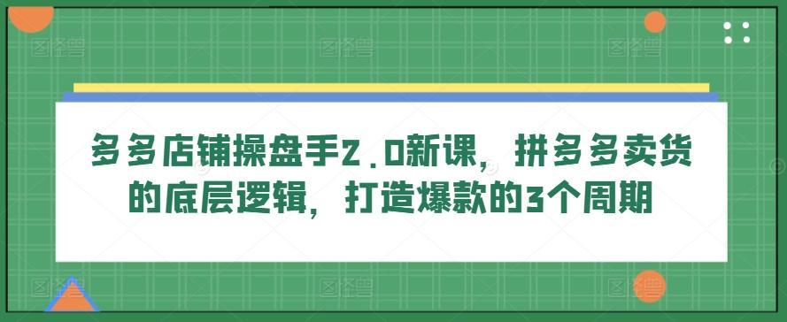 多多店铺操盘手2.0新课，拼多多卖货的底层逻辑，打造爆款的3个周期-小艾项目网