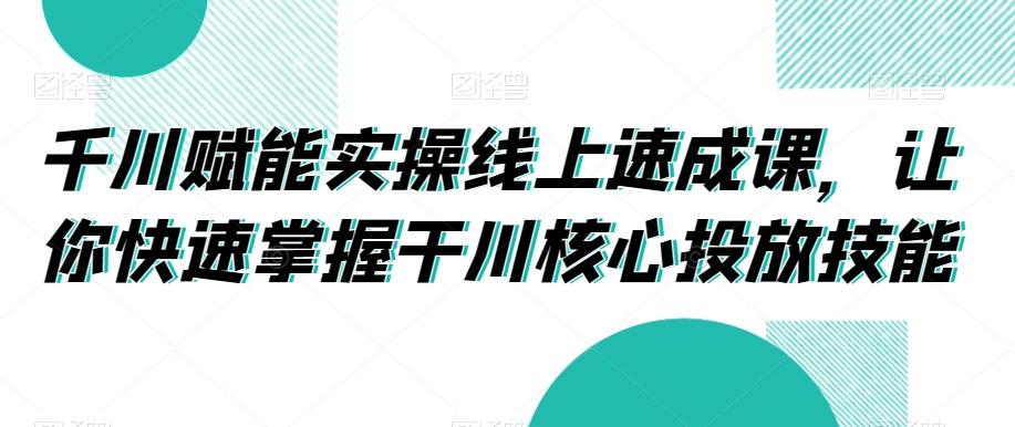 千川赋能实操线上速成课，让你快速掌握干川核心投放技能-小艾项目网