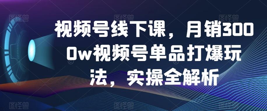视频号线下课，月销3000w视频号单品打爆玩法，实操全解析-小艾项目网