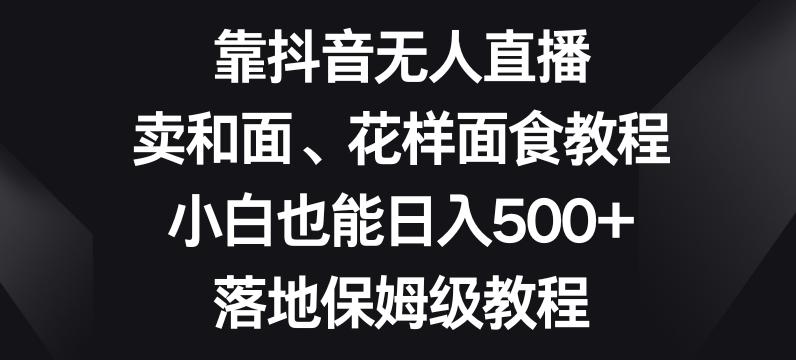 靠抖音无人直播，卖和面、花样面试教程，小白也能日入500+，落地保姆级教程【揭秘】-小艾项目网