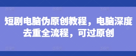 短剧电脑伪原创教程，电脑深度去重全流程，可过原创-小艾项目网