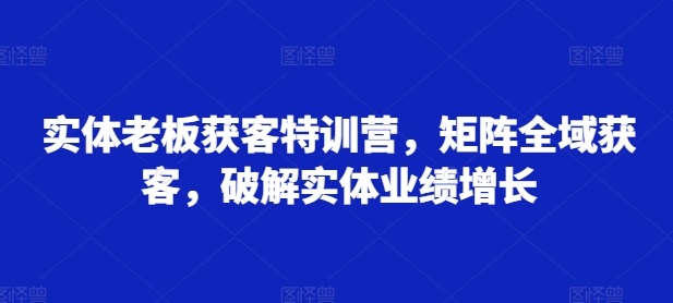实体老板获客特训营，矩阵全域获客，破解实体业绩增长-小艾项目网