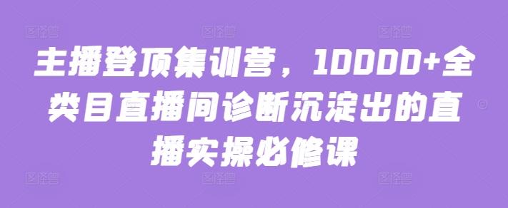 主播登顶集训营，10000+全类目直播间诊断沉淀出的直播实操必修课-小艾项目网