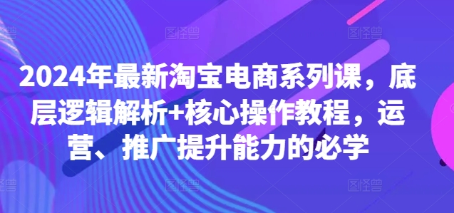 2024年最新淘宝电商系列课，底层逻辑解析+核心操作教程，运营、推广提升能力的必学-小艾项目网