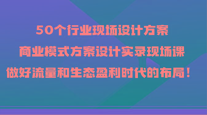 50个行业现场设计方案，商业模式方案设计实录现场课，做好流量和生态盈利时代的布局！-小艾项目网