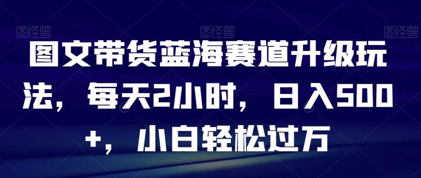图文带货蓝海赛道升级玩法，每天2小时，日入500+，小白轻松过万-小艾项目网