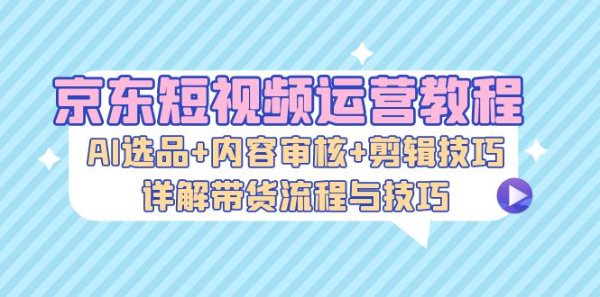 京东短视频运营教程：AI选品+内容审核+剪辑技巧，详解带货流程与技巧-小艾项目网