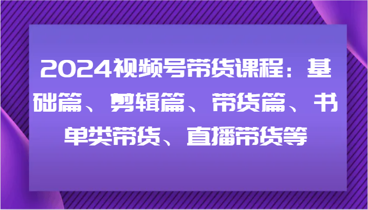 2024视频号带货课程：基础篇、剪辑篇、带货篇、书单类带货、直播带货等-小艾项目网