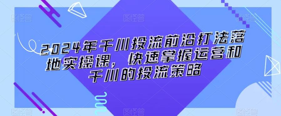 2024年千川投流前沿打法落地实操课，快速掌握运营和千川的投流策略-小艾项目网