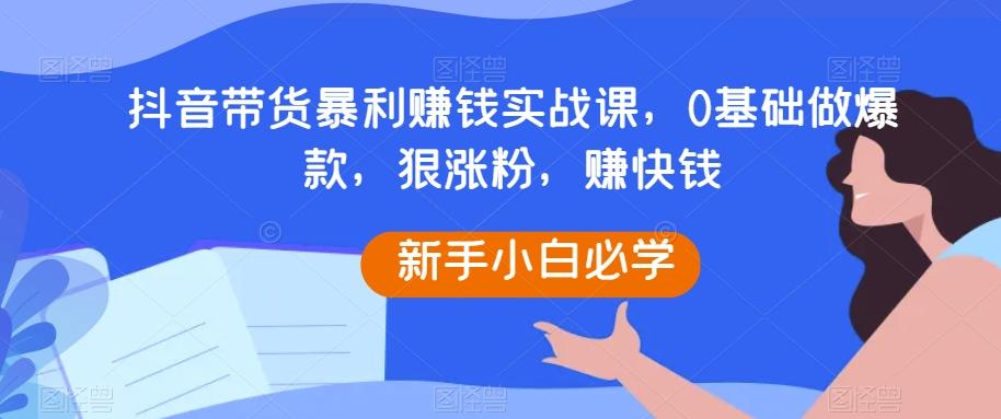抖音带货暴利赚钱实战课，0基础做爆款，狠涨粉，赚快钱-小艾项目网