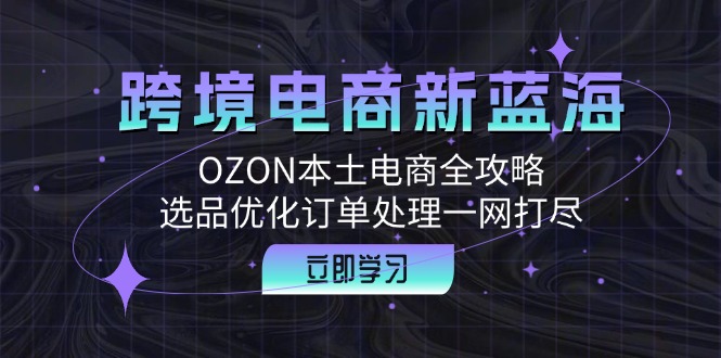 跨境电商新蓝海：OZON本土电商全攻略，选品优化订单处理一网打尽-小艾项目网