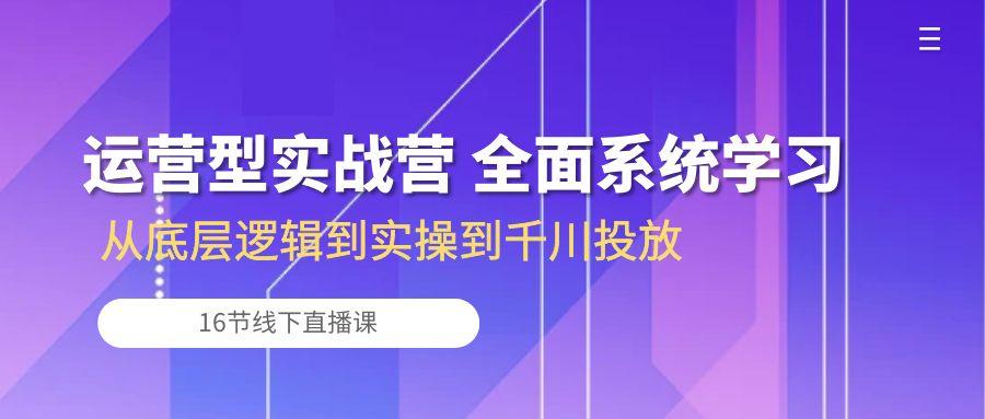 运营型实战营 全面系统学习-从底层逻辑到实操到千川投放(16节线下直播课-小艾项目网