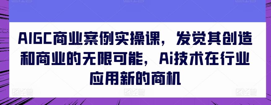 AIGC商业案例实操课，发觉其创造和商业的无限可能，Ai技术在行业应用新的商机-小艾项目网