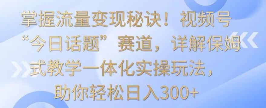 掌握流量变现秘诀！视频号“今日话题”赛道，详解保姆式教学一体化实操玩法，助你轻松日入300+【揭秘】-小艾项目网